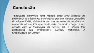 Conclusão
“Enquanto vivermos num mundo onde uma filosofia de
soberania do século XII é reforçada por um modelo judiciário
do século XVIII, defendido por um conceito de combate ao
crime do século XIX que ainda está tentando chegar a um
acordo com a tecnologia do século XX, o século XXI
pertencerá aos criminosos”. (Jeffrey Robinson, A
Globalização do Crime)
 