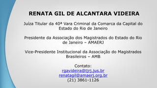 RENATA GIL DE ALCANTARA VIDEIRA
Juíza Titular da 40ª Vara Criminal da Comarca da Capital do
Estado do Rio de Janeiro
Presidente da Associação dos Magistrados do Estado do Rio
de Janeiro – AMAERJ
Vice-Presidente Institucional da Associação do Magistrados
Brasileiros – AMB
Contato:
rgavideira@tjrj.jus.br
renatagil@amaerj.org.br
(21) 3861-1126
 