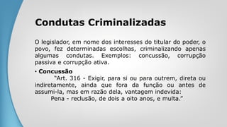 Condutas Criminalizadas
O legislador, em nome dos interesses do titular do poder, o
povo, fez determinadas escolhas, criminalizando apenas
algumas condutas. Exemplos: concussão, corrupção
passiva e corrupção ativa.
• Concussão
“Art. 316 - Exigir, para si ou para outrem, direta ou
indiretamente, ainda que fora da função ou antes de
assumi-la, mas em razão dela, vantagem indevida:
Pena - reclusão, de dois a oito anos, e multa.”
 