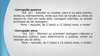 • Corrupção passiva
“Art. 317 - Solicitar ou receber, para si ou para outrem,
direta ou indiretamente, ainda que fora da função ou antes de
assumi-la, mas em razão dela, vantagem indevida, ou aceitar
promessa de tal vantagem:
Pena – reclusão, de 2 (dois) a 12 (doze) anos, e multa”
• Corrupção ativa
“Art. 333 - Oferecer ou prometer vantagem indevida a
funcionário público, para determiná-lo a praticar, omitir ou
retardar ato de ofício:
Pena – reclusão, de 2 (dois) a 12 (doze) anos, e multa.”
 
