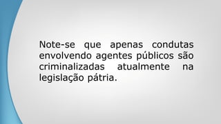 Note-se que apenas condutas
envolvendo agentes públicos são
criminalizadas atualmente na
legislação pátria.
 