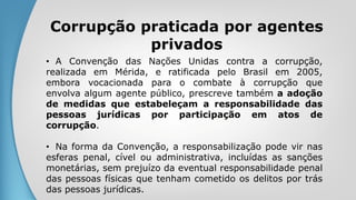 Corrupção praticada por agentes
privados
• A Convenção das Nações Unidas contra a corrupção,
realizada em Mérida, e ratificada pelo Brasil em 2005,
embora vocacionada para o combate à corrupção que
envolva algum agente público, prescreve também a adoção
de medidas que estabeleçam a responsabilidade das
pessoas jurídicas por participação em atos de
corrupção.
• Na forma da Convenção, a responsabilização pode vir nas
esferas penal, cível ou administrativa, incluídas as sanções
monetárias, sem prejuízo da eventual responsabilidade penal
das pessoas físicas que tenham cometido os delitos por trás
das pessoas jurídicas.
 