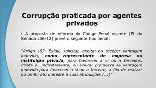 Corrupção praticada por agentes
privados
• A proposta de reforma do Código Penal vigente (PL do
Senado 236/12) prevê o seguinte tipo penal:
“Artigo 167. Exigir, solicitar, aceitar ou receber vantagem
indevida, como representante de empresa ou
instituição privada, para favorecer a si ou a terceiros,
direta ou indiretamente, ou aceitar promessa de vantagem
indevida para favorecer a si ou a terceiro, a fim de realizar
ou omitir ato inerente a suas atribuições (...)”
 
