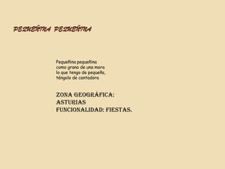 PEQUEÑINA PEQUEÑINA



          Pequeñina pequeñina
          como grano de una mora
          lo que tengo de pequeña,
          téngolo de cantadora



          Zona geográfica:
          Asturias
          Funcionalidad: Fiestas.
 