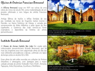 Oficina de Cerâmica Francisco Brennand
A Oficina Brennand surge em 1971 nas ruínas de uma
olaria do início do século XX, como materialização de um
projeto obstinado e sem trégua do artista Francisco
Brennand.

Antiga fábrica de tijolos e telhas herdada de seu
pai, instalada nas terras do Engenho Santos Cosme e
Damião, no bairro histórico da Várzea, e cercada por
remanescentes da Mata Atlântica e pelas águas do Rio
Capibaribe, a Cerâmica São João tornou-se fonte
inspiradora e depositária da história do artista
                                                            Onde: Propriedade Santos Cosme e Damião, s/n – Várzea
pernambucano.                                               2ª a 5ª, das 8h às 17h e 6ª até às 16h
                                                            www.brennand.com.br




Instituto Ricardo Brennand
O Museu de Armas Castelo São João foi criado pelo
colecionador pernambucano Ricardo Brennand, que há
mais de cinqüenta anos vem adquirindo obras de arte das
mais diferentes procedências e épocas, cobrindo um lapso
de tempo entre os séculos XV e XXI.

Essas obras de arte estão reunidas em coleções de Pintura
(brasileira e estrangeira, com destaque para a maior
coleção privada do pintor holandês Frans Post), Armaria,
Tapeçaria, Artes Decorativas, Escultura e Mobiliário.       Onde: Alameda Antônio Brennand, s/n – Várzea
                                                            3ª a domingo, das 13h às 17h
                                                            www.institutoricardobrennand.org.br
 