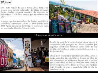 Oh, Linda!
Um mito popular diz que o nome Olinda teria a sua
origem numa suposta exclamação do fidalgo português
Duarte Coelho, primeiro donatário da Capitania de
Pernambuco – "Oh, linda situação para se construir uma
vila!“.

A antiga capital de Pernambuco foi fundada em 1535 e é
considerada Patrimônio Cultural da Humanidade desde
1982. Passear pelas igrejas de Olinda é o mesmo que viajar
no tempo pelas diferentes épocas da cidade.


                                          Arte por toda parte

                                                             Do alto da Igreja da Sé, o sacrifício da subida íngreme é
                                                             compensado pela paisagem ao fundo composta por
                                                             coqueiros, construções históricas, cores cheias de vida
                                                             pintadas nas paredes, o verde impressionante do mar e o
                                                             Recife mais atrás.

                                                             Olinda é um lugar para ser apreciado com calma, dando o
                                                             tempo necessário para vasculhar as lojinhas de obras de
                                                             arte, almoçar em um restaurante da parte alta, com vista
                                                             para o mar; sentar no final da tarde para beber cerveja e
                                                             comer macaxeira; ouvir e dançar ao som de uma banda de
                                                             frevo tocando na praça e perambular pela feirinha de
                                                             variedades à noite.
 