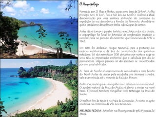 O Arquipélago
Formado por 21 ilhas e ilhotas, ocupa uma área de 26 km2. A ilha
principal tem 17 km², fica a 545 km do Recife e recebeu a atual
denominação por uma errônea atribuição do comando da
expedição de sua descoberta a Fernão de Noronha. Acredita-se
que o verdadeiro descobridor tenha sido Gaspar de Lemos.

Antes de se tornar o paraíso turístico e ecológico dos dias atuais,
o arquipélago foi local de detenção de condenados enviados a
cumprir pena no presídio ali existente, que funcionou de 1737 a
1942.

Em 1988 foi declarado Parque Nacional, para a proteção das
espécies endêmicas e da área de concentração dos golfinhos
rotadores. Só são permitidos 700 visitantes por noite e paga-se
uma taxa de preservação ambiental que é calculada por dia de
permanência. Alguns passeios só são acessíveis se monitorados
por um guia habilitado.

A Praia do Sancho é unanimemente considerada a mais bonita
do Brasil. Antes de descer pela escadinha que atravessa a pedra,
vale a caminhada até o mirante da Baía dos Porcos.

A ilha é o paraíso para o mergulho com cilindro ou com snorkel.
O aquário natural da Praia do Atalaia é aberto a visitas na maré
baixa. É possível também mergulhar com tartarugas na Praia do
Sueste.

O melhor fim de tarde é na Praia da Conceição. À noite, o agito
continua no centrinho da Vila dos Remédios.

MELHOR PEDIDA: Réveillon na ilha organizado pela Pousada Zé
Maria.
 