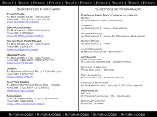 Recife | Recife | Recife | Recife | Recife | Recife | Recife | Recife | Recife | Recife
         Sugestões de Hospedagem                           Sugestões de Programação
  Atlante Plaza
                                                Pós Praia/ Fim de Tarde/ Caipiroscas e Peticos:
  Av. Boa Viagem, 5426 – Boa Viagem             Boteco
  Fone: (81) 3302-3333 / 3302-4446              Av. Boa Viagem, 1660 – Boa Viagem
  www.atlanteplaza.com.br
                                                Alphaiate
  Beach Class Suites                            Av. Boa Viagem, 2º Jardim – Boa Viagem
  Av. Boa Viagem, 1906 – Boa Viagem
  Fone: (81) 2121-2626                          Guaiamum Gigante
  www.atlanticahotels.com.br                    Av. Boa Viagem, 2º Jardim, Ed. Califórnia – Boa Viagem

  Golden Tulip Recife Palace                    Boteco Maxime
  Av. Boa Viagem, 4070 – Boa Viagem             Av. Boa viagem, 21 – Pina
  Fone: (81) 3301-8200
  www.goldentulip.com.br                        Ilha do Guaiamum
                                                R. Maria Carolina, 68 – Boa Viagem
  Marante Plaza
  Av. Boa Viagem, 1070 – Boa Viagem             Artesanato:
  Fone: (81) 3464-1070/ 0800-970-1070           Casa da Cultura
                                                R. Floriano Peixoto, 905 – Santo Antônio
  www.marante.com.br
                                                Mercado de São José
  Dorisol
                                                Praça Dom Vital – São José
  Av. Bernardo Vieira de Melo, 1624 – Piedade
  Fone: (81) 2122-2700                          Paço Alfândega
  www.dorisol.com.br                            R. Alfândega, 35 – Bairro do Recife

  Blue Tree Towers                              Feirinha de Boa Viagem
  Av. Bernardo Vieira de Melo, 550 – Piedade    Av. Boa Viagem, na altura do nº 5.000 – Boa Viagem
  Fone: (81) 2123-4567/ 2123-4552
  www.bluetree.com.br                           Para badalar:
                                                UK Pub
  Aconchego                                     R. Francisco da Cunha, 165 – Boa Viagem
  R. Félix de Brito e Melo, 382 – Boa Viagem
  Fone: (81) 3464-2989                          Biroska da Cachaça
  www.hotelaconchego.com.br                     Porto de Galinhas




    Informações | Informações | Informações | Informações | Informações |
 