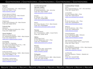 Gastronomia | Gastronomia | Gastronomia | Gastronomia | Gastronomia
 Regional                                   Cozinha Internacional                       Contemporânea/ Variada
 Tio Pepe                                   Japonesa/ Asiática                          Leite
 R. Alm. Tamandaré, 170 – Boa Viagem        Quina do Futuro                             Pça Joaquim Nabuco, 147 – Sto Antônio
 Fone: (81) 3341-7153                       R. Xavier Marques, 134 – Aflitos            Fone: (81) 3224-7977
 www.tiopepe.com.br                         Fone: (81) 3421-9459
                                            www.quinadofuturo.com.br                    La Cuisine
 Entre Amigos O Bode                                                                    Av. Boa Viagem, 560 – Pina
 R. Mq. De Valença, 50 – Boa Viagem         Kojima                                      Fone: (81) 3327-4073
 Fone: (81) 3312-1000                       R. Ondina, 141 – Pina                       www.lacuisinebistro.com.br
 www.entreamigosobode.com.br                Fone: (81) 3328-3585
                                            www.restaurantekojima.com.br                É
 Parraxaxá                                                                              R. Do Atlântico, 147 – Pina
 R. Baltazar Pereira, 32 – Boa Viagem       Nikko                                       Fone: (81) 3325-9323
 Fone: (81) 3463-7874                       Av. Cons. Aguiar, 1712 – Boa Viagem         www.egastronomia.com.br
                                            Fone: (81) 3325-6665
 Frutos do Mar                              www.nikkojapanisefusion.com.br              Mingus
 Bargaço                                                                                R. Do Atlântico, 102 – Pina
 Av. Eng. Antônio de Góis, 62 – Pina                                                    Fone: (81) 3465-4000
                                            Francesa
 Fone: (81) 3465-1847                                                                   www.mingus,com.br
                                            Chez Georges
                                            Av. 17 de Agosto, 1483 – Casa Forte
 Carnes (Rodízio)                                                                       PortoFerreiro
                                            Fone: (81) 3326-1879
 Spettus Steak House                                                                    Av. Rui Barbosa, 458 – Graças
 Av. Domingos Ferreira, 1500 – Boa Viagem                                               Fone: (81) 3423-0854
                                            Italiana                                    www.portoferreiro.com.br
 Fone: (81) 3326-3070
                                            Pomodoro Café
 www.spettusboaviagem.com.br
                                            R. Cap. Rebelinho, 418 – Pina               Nez Vinhos e Gastronomia
 Comidinhas                                 Fone: (81) 3326-6023                        Pça de Casa Forte, 314 – Casa Forte
                                            www.pomodorocafe.com.br                     Fone: (81) 3441-7873
 Anjo Solto - Creperia
 Av. Herculano Bandeira, 513 lj. 14A
 Galeria Joana D Arc – Pina                 Peruana                                     Wiella Bistro
 Fone: (81) 3325-0862                       Chiwake                                     Av. Domingos Ferreira, 1274 – Boa Viagem
 www.anjosolto.com.br                       R. Da Hora, 820 - Espinheiro                Fone: (81) 3463-3108
                                            Fone: (81) 3423-1529                        www.wiellabistro.com.br
 Casa dos Frios                             www.chiwake.com.br
 Av. Domingos Ferreira, 1920 – Boa Viagem                                               La Douane
 Fone: (81) 3466-1119                       Portuguesa                                  Paço Alfândega, Térreo – Bairro do
 www.casadosfrios.com.br                    Recanto Lusitano                            Recife
                                            R. Cel. Antonio Vicente, 284 – Boa Viagem   Fone: (81) 3224-5799
 Fri Sabor - sorveteria                     Fone: (81) 3341-9790                        www.ladouane.com.br
 Vários Pontos de Venda                     www.recantolusitano.com.br
 www.frisabor.com.br




Recife | Recife | Recife | Recife | Recife | Recife | Recife | Recife | Recife | Recife
 