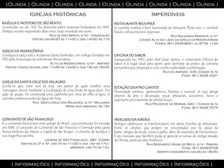 |Olinda | Olinda | Olinda | Olinda | Olinda | Olinda | Olinda | Olinda | Olinda |

                   Igrejas Históricas                                                                   Imperdíveis
BASÍLICA E MOSTEIRO DE SÃO BENTO                                               RESTAURANTE BEIJUPIRÁ
Construído no séc. XVI, foi destruído pelos invasores holandeses em 1631.      A cozinha criativa e bem humorada do Beijupirá flerta com o comfort
Destaca-se pelo requintado altar-mor, todo revestido em ouro.                  food e utiliza insumos regionais.
                                Rua de São Bento, s/nº - Varadouro                                                 Rua Saldanha Marinha, s/nº
                     Visitas das 8h30 às 11h30 e das 14h30 às 17h                               Cidade Alta (ao lado da Igreja da Misericórdia)
                                                                                                         Fones: (81) 3439 6691 ou 9734 1144

IGREJA DA MISERICÓRDIA
Contígua à igreja está a Academia Santa Gertrudes, um colégio fundado em       OFICINA DO SABOR
1912 pela Associação de Instrutoras Missionárias.                              Inaugurado em 1992, pelo chef César Santos, o restaurante Oficina do
                              Alto da Misericórdia, s/nº - Amparo              Sabor é o lugar ideal para quem quer desfrutar de pratos da culinária
  Visitas todos os dias, das 11h45 às 12h30 e das 18h às 18h30                 pernambucana, preparados com muita criatividade e sofisticação.
                                                                                                                Rua do Amparo, 335, Cidade Alta
                                                                                                                          Fone: (81) 3429.3331

IGREJA DA SANTA CRUZ DOS MILAGRES
Conta-se que, num ano de seca, um pastor de gado recebeu uma                   ESTAÇÃO QUATRO CANTOS
mensagem divina revelando a localização de uma fonte de água doce. Em          Diversidade artística, gastronômica, literária e musical. A casa abriga
ação de graças, foi construída uma capelinha por cima do olho d água. A        objetos de arte e decoração, peças artesanais, acessórios, livros e
cacimba continua vertendo água até hoje.                                       exposições permanentes de artistas locais.
                     Rua Santa Cruz dos Milagres, s/nº - Milagres                                   Rua Prudente de Morais, 440 – Cidade Alta
                                      Missa aos sábados, às 15h                                                        Fone: (81) 3429.7575


CONVENTO DE SÃO FRANCISCO                                                      MERCADO DA RIBEIRA
É o convento franciscano mais antigo do Brasil, cuja construção foi iniciada   Antigos calabouços se transformaram em várias lojinhas de artesanato.
em 1585. O conjunto do Convento de São Francisco é formado pela Igreja         Entre os objetos que podem ser encontrados por lá, peças de
Nossa Senhora das Neves, a Capela de São Roque , o claustro de azulejos e      barro, artigos de renda, couro e palha, além de suvenires de Pernambuco.
sua magnífica sacristia.                                                       É do mercado que também pode se apreciar as ruínas do antigo Senado
                            Ladeira de São Francisco, 280 - Carmo              de Olinda, parte do sítio histórico.
             Visitas de 2ª a 6ª, das 7h às 11h30 e das 14h às 17h/                                   Rua Bernardo Vieira de Melo, s/nº, Ribeira
                                            sábados, das 7h às 12h.                                                      Fone: (81) 3439-9708
                                                                                                           Aberto diariamente das 9h às 18h30



      | Informações | Informações | Informações | Informações | Informações |
 