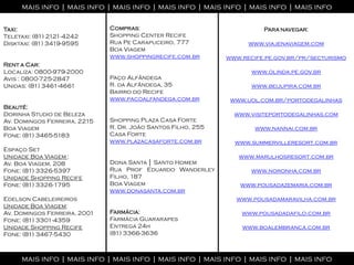 mais info | mais info | mais info | mais info | mais info | mais info | mais info

Taxi:                         Compras:                                  Para navegar:
Teletaxi: (81) 2121-4242      Shopping Center Recife
Disktaxi: (81) 3419-9595      Rua Pe Carapuceiro, 777               www.viajenaviagem.com
                              Boa Viagem
                              www.shoppingrecife.com.br       www.recife.pe.gov.br/pr/secturismo
Rent a Car:
Localiza: 0800-979-2000                                              www.olinda.pe.gov.br
Avis : 0800-725-2847          Paço Alfândega
Unidas: (81) 3461-4661        R. da Alfândega, 35                    www.beijupira.com.br
                              Bairro do Recife
                              www.pacoalfandega.com.br         www.uol.com.br/portodegalinhas
Beauté:
Dorinha Studio de Beleza                                        www.visiteportodegalinhas.com
Av. Domingos Ferreira, 2215   Shopping Plaza Casa Forte
Boa Viagem                    R. Dr. João Santos Filho, 255           www.nannai.com.br
Fone: (81) 3465-5183          Casa Forte
                              www.plazacasaforte.com.br         www.summervilleresort.com.br
Espaço Set
Unidade Boa Viagem :                                             www.marulhosresort.com.br
Av. Boa Viagem, 208           Dona Santa │ Santo Homem
Fone: (81) 3326-5397          Rua Prof Eduardo Wanderley             www.noronha.com.br
Unidade Shopping Recife       Filho, 187
Fone: (81) 3326-1795          Boa Viagem                          www.pousadazemaria.com.br
                              www.donasanta.com.br
Edelson Cabeleireiros                                           www.pousadamaravilha.com.br
Unidade Boa Viagem:
Av. Domingos Ferreira, 2001   Farmácia:                           www.pousadadafilo.com.br
Fone: (81) 3301-4359          Farmácia Guararapes
Unidade Shopping Recife       Entrega 24h                         www.boalembranca.com.br
Fone: (81) 3467-5430          (81) 3366-3636



     mais info | mais info | mais info | mais info | mais info | mais info | mais info
 
