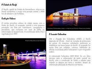 A Cidade do Recife
O Recife, capital do Estado de Pernambuco, situa-se no
litoral nordestino e ocupa uma posição central, a 800
km de Salvador e de Fortaleza.

Evolução Urbana
O núcleo primitivo urbano da cidade nasceu com o
Porto do Recife. A ocupação, restrita a uma pequena
povoação, era feita por marinheiros, carregadores e         Ginásio Pernambucano, a partir da Ponte Princesa Isabel
pescadores, que moravam em casas de palha na
extremidade sul da península. A constituição desta Vila é
registrada já em 1537.                                        A Invasão Holandesa
                                                              Até a chegada dos holandeses (1630), o Recife
                               Ponte Maurício de Nassau       dependia de Olinda - local de moradia da aristocracia
                                                              do açúcar. Os invasores, entretanto, preferiram se
                                                              estabelecer nas terras baixas do Recife. A ocupação foi
                                                              sendo feita por soldados, colonos, habitantes de
                                                              Olinda (incendiada pelos holandeses) e por imigrantes
                                                              judeus.

                                                              A intervenção holandesa (1637-1654) foi um fator
                                                              decisivo para a urbanização da parte central do
                                                              Recife, com a construção de fortes e redutos para
                                                              impedir os ataques por terra e, também, através da
                                                              intervenção planejada de Maurício de Nassau.
 