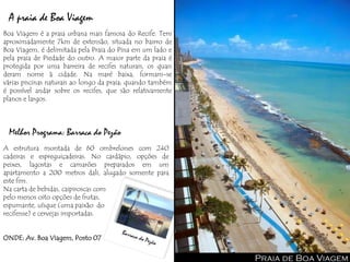 A praia de Boa Viagem
Boa Viagem é a praia urbana mais famosa do Recife. Tem
aproximadamente 7km de extensão, situada no bairro de
Boa Viagem, é delimitada pela Praia do Pina em um lado e
pela praia de Piedade do outro. A maior parte da praia é
protegida por uma barreira de recifes naturais, os quais
deram nome à cidade. Na maré baixa, formam-se
várias piscinas naturais ao longo da praia; quando também
é possível andar sobre os recifes, que são relativamente
planos e largos.



 Melhor Programa: Barraca do Pezão
A estrutura montada de 60 ombrelones com 240
cadeiras e espreguiçadeiras. No cardápio, opções de
peixes, lagostas e camarões preparados em um
apartamento a 200 metros dali, alugado somente para
este fim.
Na carta de bebidas, caipiroscas com
pelo menos oito opções de frutas,
espumante, uísque (uma paixão do
recifense) e cervejas importadas.


ONDE: Av. Boa Viagem, Posto 07


                                                            Praia de Boa Viagem
 