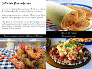 Culinária Pernambucana
É, como em várias outras cozinhas no Brasil, uma mágica
de miscigenação entre africanos, indígenas e europeus.

Numa terra tropical, não poderiam faltar sucos e frutas
regionais como: pitanga, caju, abacaxi, acerola, graviola.

Não deixe de experimentar: queijo de manteiga ou de
coalho assados com mel de engenho; Bolo de Rolo; Bolo
Souza Leão e a Cartola, registrados como Patrimônio
Imaterial de Pernambuco.

                                                             Bolo de Rolo
  Caudinha de Lagosta (Bar do Cabo)                          Arrumadinho
 