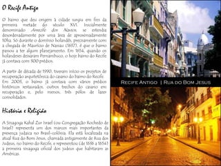 O Recife Antigo
O bairro que deu origem à cidade surgiu em fins da
primeira metade do século XVI. Inicialmente
denominado Arrecife dos Navios, se estendia
desordenadamente por uma área de aproximadamente
10ha. Só durante o domínio holandês, precisamente com
a chegada de Maurício de Nassau (1637), é que o bairro
passou a ter algum planejamento. Em 1654, quando os
holandeses deixaram Pernambuco, o hoje bairro do Recife
já contava com 300 prédios.

A partir de década de 1990, tiveram início os projetos de
recuperação arquitetônica do casario do bairro do Recife.
Em 2003, o bairro já contava com vários prédios               Recife Antigo | Rua do Bom Jesus
históricos restaurados, outros trechos do casario em
recuperação e, pelo menos, três pólos de lazer
consolidados.


História e Religião
A Sinagoga Kahal Zur Israel (ou Congregação Rochedo de
Israel) representa um dos marcos mais importantes da
presença judaica no Brasil-colônia. Ela está localizada na
atual Rua do Bom Jesus, chamada antigamente de Rua dos
Judeus, no bairro do Recife, e representou (de 1636 a 1654)
a primeira sinagoga oficial dos judeus que habitaram as
Américas.
 