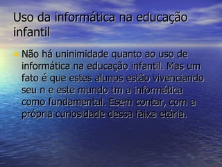 Uso da informática na educação infantil Não há uninimidade quanto ao uso de informática na educação infantil. Mas um fato é que estes alunos estão vivenciando seu n e este mundo tm a informática como fundamental. Esem contar, com a própria curiosidade dessa faixa etária. 