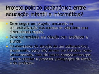 Projeto político pedagógico entre educação infantil e informática? Deve seguir um projeto, ancorado na contextualização nos modos de vida dem uma determinada região. Deve vir mediada em relação com professor e alunos. Os elementos de atração de um software (cor, movimento, som) não devem ser tratados como fundamentais, mas sim como componentes que irão se acoplar à proposta pedagógica da escola e do professor. 