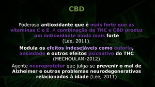 Poderoso antioxidante que é mais forte que as
vitaminas C e E. A combinação de THC e CBD produz
um antioxidante ainda mais forte
(Lee, 2011).
Modula os efeitos indesejáveis como euforia,
ansiedade e outros efeitos psicoativo do THC
(MECHOULAM-2012)
Agente neuroprotetor que julga-se prevenir o mal de
Alzheimer e outros problemas neurodegenerativos
relacionados à idade (Lee, 2011)
CBD
 