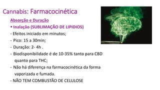 Cannabis: Farmacocinética
Absorção e Duração
 Inalação (SUBLIMAÇÃO DE LIPIDIOS)
- Efeitos iniciado em minutos;
- Pico: 15 a 30min;
- Duração: 2- 4h .
- Biodisponibilidade é de 10-35% tanto para CBD
quanto para THC;
- Não há diferença na farmacocinética da forma
vaporizada e fumada.
- NÃO TEM COMBUSTÃO DE CELULOSE
 