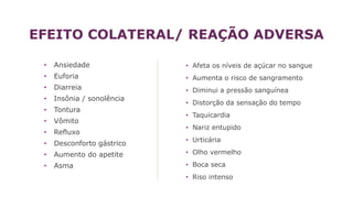 EFEITO COLATERAL/ REAÇÃO ADVERSA
• Ansiedade
• Euforia
• Diarreia
• Insônia / sonolência
• Tontura
• Vômito
• Refluxo
• Desconforto gástrico
• Aumento do apetite
• Asma
• Afeta os níveis de açúcar no sangue
• Aumenta o risco de sangramento
• Diminui a pressão sanguínea
• Distorção da sensação do tempo
• Taquicardia
• Nariz entupido
• Urticária
• Olho vermelho
• Boca seca
• Riso intenso
 