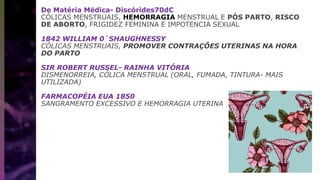 De Matéria Médica- Discórides70dC
CÓLICAS MENSTRUAIS, HEMORRAGIA MENSTRUAL E PÓS PARTO, RISCO
DE ABORTO, FRIGIDEZ FEMININA E IMPOTENCIA SEXUAL
1842 WILLIAM 0`SHAUGHNESSY
CÓLICAS MENSTRUAIS, PROMOVER CONTRAÇÕES UTERINAS NA HORA
DO PARTO
SIR ROBERT RUSSEL- RAINHA VITÓRIA
DISMENORREIA, CÓLICA MENSTRUAL (ORAL, FUMADA, TINTURA- MAIS
UTILIZADA)
FARMACOPÉIA EUA 1850
SANGRAMENTO EXCESSIVO E HEMORRAGIA UTERINA
 