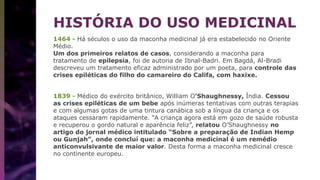 HISTÓRIA DO USO MEDICINAL
1464 - Há séculos o uso da maconha medicinal já era estabelecido no Oriente
Médio.
Um dos primeiros relatos de casos, considerando a maconha para
tratamento de epilepsia, foi de autoria de Ibnal-Badri. Em Bagdá, Al-Bradi
descreveu um tratamento eficaz administrado por um poeta, para controle das
crises epiléticas do filho do camareiro do Califa, com haxixe.
1839 - Médico do exército britânico, William O’Shaughnessy, Índia. Cessou
as crises epiléticas de um bebe após inúmeras tentativas com outras terapias
e com algumas gotas de uma tintura canábica sob a língua da criança e os
ataques cessaram rapidamente. “A criança agora está em gozo de saúde robusta
e recuperou o gordo natural e aparência feliz”, relatou O’Shaughnessy no
artigo do jornal médico intitulado “Sobre a preparação de Indian Hemp
ou Gunjah”, onde concluí que: a maconha medicinal é um remédio
anticonvulsivante de maior valor. Desta forma a maconha medicinal cresce
no continente europeu.
 
