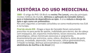 1889 - O artigo do PhD. EA Birch na revista The Lancet, uma das principais
revistas médicas do mundo, delineou a aplicação da Cannabis Sativa L.
para o tratamento de dependência ao ópio. A erva reduziu o desejo do
ópio e agiu como um antiemético.
Nos anos seguintes a Cannabis consolidou-se como medicamento nos EUA
e na Europa.
Final do século XIX - Drogas a base de Cannabis foram comumente
prescritas no para perda de apetite, inabilidade para dormir, dor de cabeça
com enxaqueca, dor, espasmos involuntários, tosses excessiva, desordens
ginecológicas, cólicas menstruais excessivas e sangramento,
envenenamento por estricnina, asma, cólera, disenteria, dores do parto
psicose, ansiedade, depressão, crises nervosas, cólicas gastrointestinais,
irritação na bexiga, doenças psicossomáticas e o tratamento da
abstinência da morfina e do álcool (11)
HISTÓRIA DO USO MEDICINAL
 