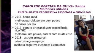 CAROLINE PEREIRA DA SILVA- 9anos
Melhoras obtidas
ENCEFALOPATIA PROGRESSIVA ASSOCIADA A CONVULSÃO
 2016- hemp med
melhora parcial, porem bem pouco
50 crises por dia
 2017- extrato artesanal sem procedência,
rico THC
melhorou um pouco, porem com muita crise
 2018- extrato artesanal
crise começa a espaçar
melhora cognitivo e começa a caminhar
 