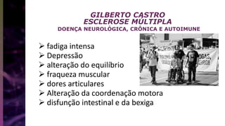 GILBERTO CASTRO
ESCLEROSE MÚLTIPLA
DOENÇA NEUROLÓGICA, CRÔNICA E AUTOIMUNE
 fadiga intensa
 Depressão
 alteração do equilíbrio
 fraqueza muscular
 dores articulares
 Alteração da coordenação motora
 disfunção intestinal e da bexiga
 