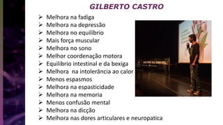 GILBERTO CASTRO
 Melhora na fadiga
 Melhora na depressão
 Melhora no equilíbrio
 Mais força muscular
 Melhora no sono
 Melhor coordenação motora
 Equilibrio intestinal e da bexiga
 Melhora na intolerância ao calor
 Menos espasmos
 Melhora na espasticidade
 Melhora na memoria
 Menos confusão mental
 Melhora na dicção
 Melhora nas dores articulares e neuropatica
 