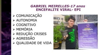 GABRIEL MEIRELLES-17 anos
ENCEFALITE VIRAL- EPI
 COMUNICAÇÃO
 AUTONOMIA
 COGNITIVO
 MEMÓRIA
 REDUÇÃO CRISES
 AGRESSÃO
 QUALIDADE DE VIDA
 