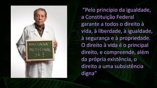 “”Pelo princípio da igualdade,
a Constituição Federal
garante a todos o direito à
vida, à liberdade, à igualdade,
à segurança e à propriedade.
O direito à vida é o principal
direito, e compreende, além
da própria existência, o
direito a uma subsistência
digna”
 