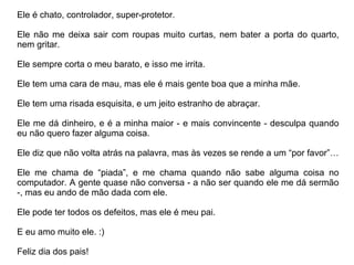 Ele é chato, controlador, super-protetor.

Ele não me deixa sair com roupas muito curtas, nem bater a porta do quarto,
nem gritar.

Ele sempre corta o meu barato, e isso me irrita.

Ele tem uma cara de mau, mas ele é mais gente boa que a minha mãe.

Ele tem uma risada esquisita, e um jeito estranho de abraçar.

Ele me dá dinheiro, e é a minha maior - e mais convincente - desculpa quando
eu não quero fazer alguma coisa.

Ele diz que não volta atrás na palavra, mas às vezes se rende a um “por favor”…

Ele me chama de “piada”, e me chama quando não sabe alguma coisa no
computador. A gente quase não conversa - a não ser quando ele me dá sermão
-, mas eu ando de mão dada com ele.

Ele pode ter todos os defeitos, mas ele é meu pai.

E eu amo muito ele. :)

Feliz dia dos pais!
 