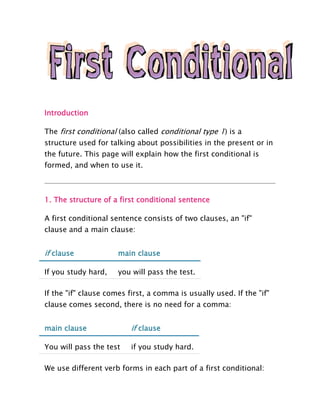 Introduction

The first conditional (also called conditional type 1) is a
structure used for talking about possibilities in the present or in
the future. This page will explain how the first conditional is
formed, and when to use it.



1. The structure of a first conditional sentence

A first conditional sentence consists of two clauses, an "if"
clause and a main clause:


if clause             main clause

If you study hard,    you will pass the test.

If the "if" clause comes first, a comma is usually used. If the "if"
clause comes second, there is no need for a comma:


main clause               if clause

You will pass the test    if you study hard.

We use different verb forms in each part of a first conditional:
 