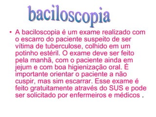 A baciloscopia é um exame realizado com o escarro do paciente suspeito de ser vítima de tuberculose, colhido em um potinho estéril. O exame deve ser feito pela manhã, com o paciente ainda em jejum e com boa higienização oral. É importante orientar o paciente a não cuspir, mas sim escarrar. Esse exame é feito gratuitamente através do SUS e pode ser solicitado por enfermeiros e médicos  . baciloscopia 