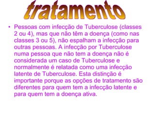 Pessoas com infecção de Tuberculose (classes 2 ou 4), mas que não têm a doença (como nas classes 3 ou 5), não espalham a infecção para outras pessoas. A infecção por Tuberculose numa pessoa que não tem a doença não é considerada um caso de Tuberculose e normalmente é relatada como uma infecção latente de Tuberculose. Esta distinção é importante porque as opções de tratamento são diferentes para quem tem a infecção latente e para quem tem a doença ativa.   tratamento 