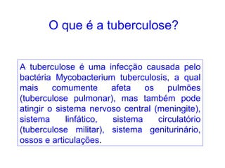 A tuberculose é uma infecção causada pelo bactéria Mycobacterium tuberculosis, a qual mais comumente afeta os pulmões (tuberculose pulmonar), mas também pode atingir o sistema nervoso central (meningite), sistema linfático, sistema circulatório (tuberculose militar), sistema geniturinário, ossos e articulações . O que é a tuberculose? 