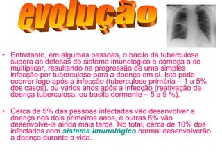 Entretanto, em algumas pessoas, o bacilo da tuberculose supera as defesas do sistema imunológico e começa a se multiplicar, resultando na progressão de uma simples infecção por tuberculose para a doença em si. Isto pode ocorrer logo após a infecção (tuberculose primária – 1 a 5% dos casos), ou vários anos após a infecção (reativação da doença tuberculosa, ou bacilo dormente – 5 a 9 %).  Cerca de 5% das pessoas infectadas vão desenvolver a doença nos dois primeiros anos, e outras 5% vão desenvolvê-la ainda mais tarde. No total, cerca de 10% dos infectados com  sistema imunológico  normal desenvolverão a doença durante a vida. evolução 