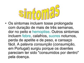 Os sintomas incluem tosse prolongada com duração de mais de três semanas, dor no peito e  hemoptise . Outros sintomas incluem  febre , calafrios,  suores  noturnos, perda de apetite e de peso, e cansaço fácil. A palavra  consunção  ( consumição , em Portugal) surgiu porque os doentes pareciam ter sido "consumidos por dentro" pela doença. sintomas 