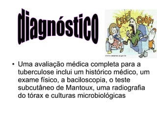 Uma avaliação médica completa para a tuberculose inclui um histórico médico, um exame físico, a baciloscopia, o teste subcutâneo de Mantoux, uma radiografia do tórax e culturas microbiológicas  diagnóstico 