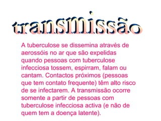 A tuberculose se dissemina através de aerossóis no ar que são expelidas quando pessoas com tuberculose infecciosa tossem, espirram, falam ou cantam. Contactos próximos (pessoas que tem contato frequente) têm alto risco de se infectarem. A transmissão ocorre somente a partir de pessoas com tuberculose infecciosa activa (e não de quem tem a doença latente).   transmissão 