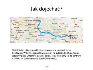 Jak dojechać?
WSB
Wyjeżdżając z Dąbrowy Górniczej powinniśmy kierować się na
Mysłowice. W tej miejscowości wjeżdżamy na autostradę A4, następnie
jedziemy przez Chrzanów, Baczyn, Balice. Teraz kierujemy się do centrum
Krakowa. W tym momencie dotarliśmy do celu.
 