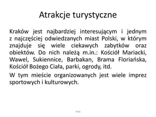 Atrakcje turystyczne
Kraków jest najbardziej interesującym i jednym
z najczęściej odwiedzanych miast Polski, w którym
znajduje się wiele ciekawych zabytków oraz
obiektów. Do nich należą m.in.: Kościół Mariacki,
Wawel, Sukiennice, Barbakan, Brama Floriańska,
Kościół Bożego Ciała, parki, ogrody, itd.
W tym mieście organizowanych jest wiele imprez
sportowych i kulturowych.
WSB
 