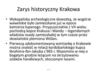 Zarys historyczny Krakowa
• Wykopaliska archeologiczne dowodzą, że wzgórze
wawelskie było zamieszkane już w epoce
kamienia łupanego. Przypuszczalnie z VII wieku
pochodzą kopce Krakusa i Wandy − legendarnych
władców osady zamieszkałej w tym czasie przez
słowiańskie plemiona Wiślan.
• Pierwszą udokumentowaną wzmiankę o Krakowie
można znaleźć w relacji kordobańskiego kupca
Ibrahima-Ibn-Jakuba z 965 r. Wspomina w niej o
bogatym grodzie leżącym na skrzyżowaniu
szlaków handlowych, otoczonym lasami.
WSB
 