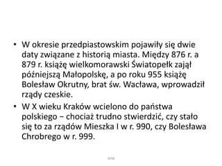 • W okresie przedpiastowskim pojawiły się dwie
daty związane z historią miasta. Między 876 r. a
879 r. książę wielkomorawski Światopełk zajął
późniejszą Małopolskę, a po roku 955 książę
Bolesław Okrutny, brat św. Wacława, wprowadził
rządy czeskie.
• W X wieku Kraków wcielono do państwa
polskiego − chociaż trudno stwierdzić, czy stało
się to za rządów Mieszka I w r. 990, czy Bolesława
Chrobrego w r. 999.
WSB
 