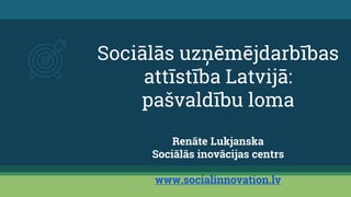 Sociālās uzņēmējdarbības
attīstība Latvijā:
pašvaldību loma
Renāte Lukjanska
Sociālās inovācijas centrs
www.socialinnovation.lv
 