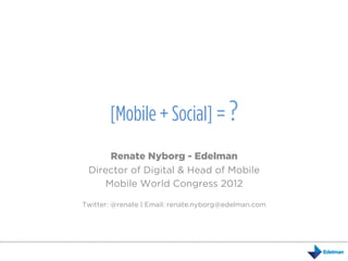 [Mobile + Social] = ?
     Renate Nyborg - Edelman
 Director of Digital & Head of Mobile
    Mobile World Congress 2012

Twitter: @renate | Email: renate.nyborg@edelman.com
 