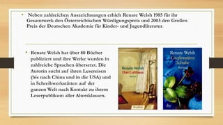 • Renate Welsh hat über 80 Bücher
publiziert und ihre Werke wurden in
zahlreiche Sprachen übersetzt. Die
Autorin sucht auf ihren Lesereisen
(bis nach China und in die USA) und
in Schreibwerkstätten auf der
ganzen Welt nach Kontakt zu ihrem
Leserpublikum aller Altersklassen.
• Neben zahlreichen Auszeichnungen erhielt Renate Welsh 1985 für ihr
Gesamtwerk den Österreichischen Würdigungspreis und 2003 den Großen
Preis der Deutschen Akademie für Kinder- und Jugendliteratur.
 