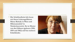 • Die Schriftstellerin lebt heute
mit ihrem Lebensgefährten
Shiraz Rabady in Wien und
Hilzmannsdorf in
Niederösterreich. Sie ist Mutter
von drei Söhnen (geboren 1958,
1959 und 1962) und hat mehrere
Enkelkinder.
 