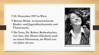 22. Dezember 1937 in Wien
Renate Welsh ist österreichische
Kinder- und Jugendbuchautorin und
Übersetzerin.
Ihr Vater, Dr. Robert Redtenbacher,
war Arzt, ihre Mutter Elisabeth starb
an einem Hirntumor, als Welsh erst
vier Jahre alt war.
 
